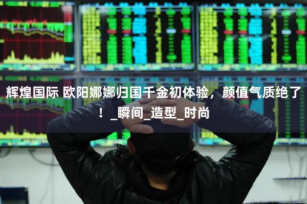 辉煌国际 欧阳娜娜归国千金初体验，颜值气质绝了！_瞬间_造型_时尚