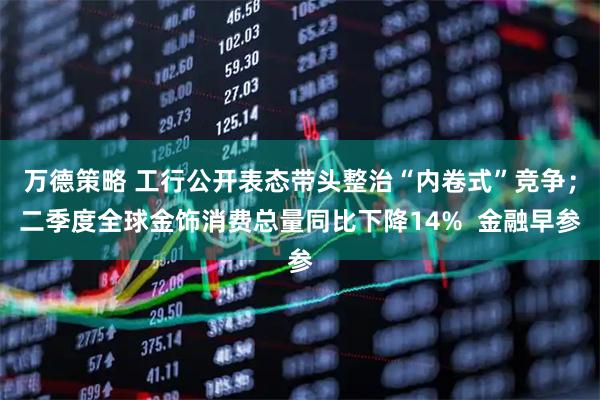 万德策略 工行公开表态带头整治“内卷式”竞争；二季度全球金饰消费总量同比下降14%  金融早参