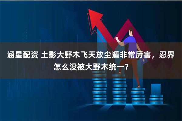涵星配资 土影大野木飞天放尘遁非常厉害，忍界怎么没被大野木统一？