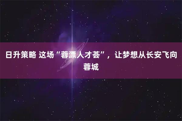 日升策略 这场“蓉漂人才荟”，让梦想从长安飞向蓉城