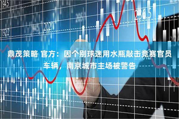 鼎茂策略 官方：因个别球迷用水瓶敲击竞赛官员车辆，南京城市主场被警告