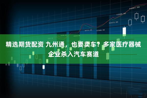 精选期货配资 九州通，也要卖车？多家医疗器械企业杀入汽车赛道