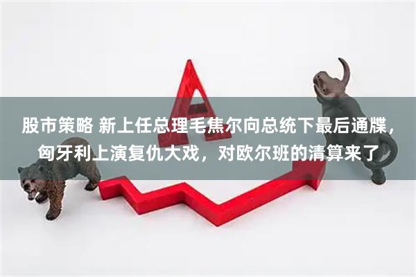 股市策略 新上任总理毛焦尔向总统下最后通牒，匈牙利上演复仇大戏，对欧尔班的清算来了