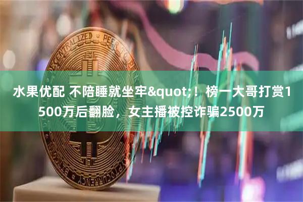 水果优配 不陪睡就坐牢"！榜一大哥打赏1500万后翻脸，女主播被控诈骗2500万
