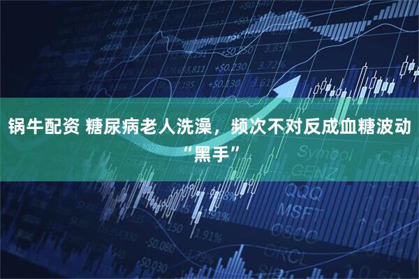 锅牛配资 糖尿病老人洗澡，频次不对反成血糖波动“黑手”